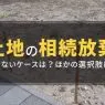 土地を相続放棄できない4つのケース！損を防ぐ代替策と売却の選択肢