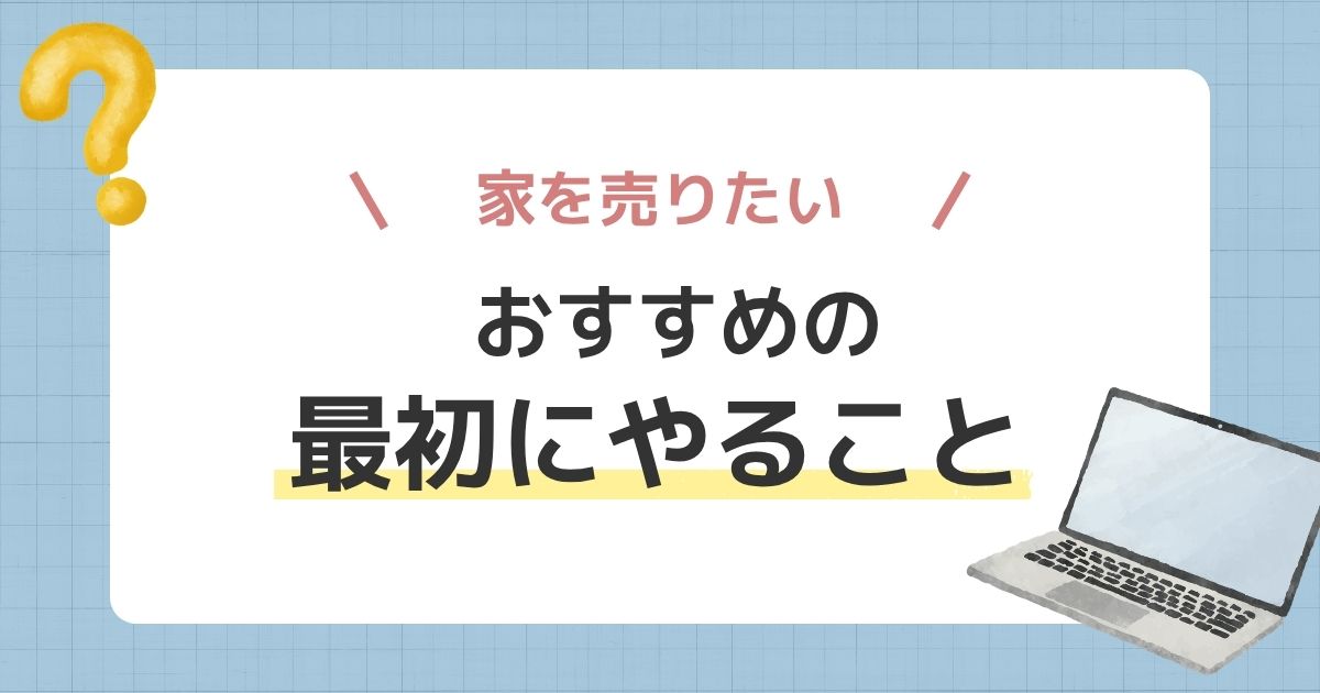 家を売りたい人におすすめ!最初にやることを状況別に紹介