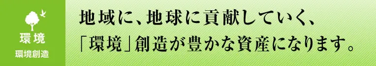 地域に、地球に貢献していく、「環境」創造が豊かな資産になります。