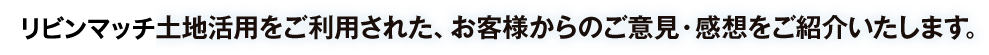 リビンマッチ土地活用をご利用された、お客様からのご意見・感想をご紹介いたします