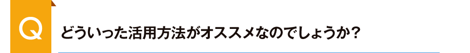 どういった活用方法がオススメなのでしょうか?